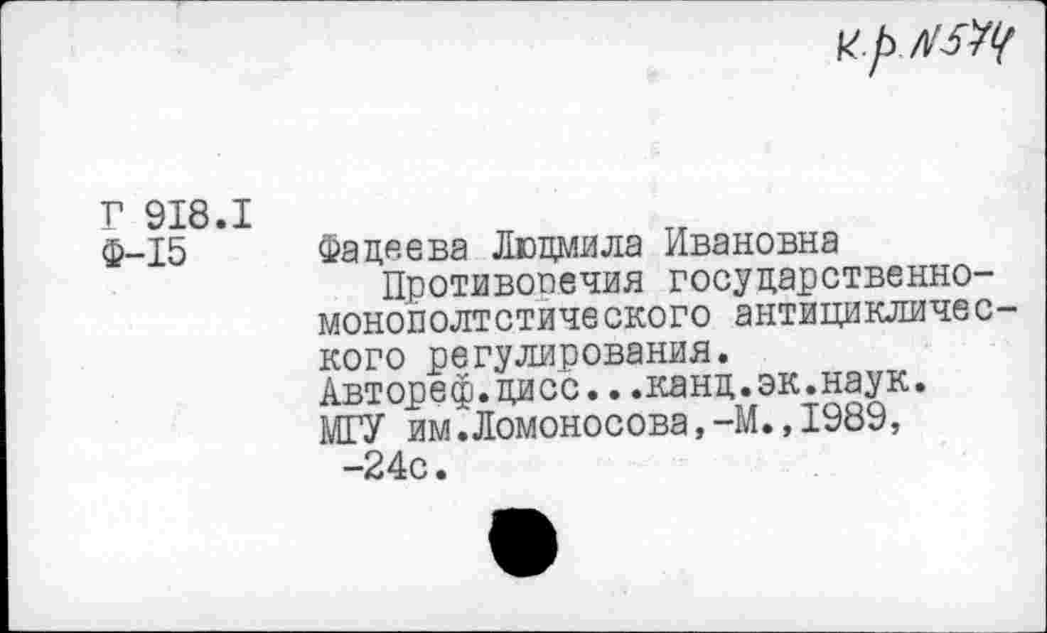 ﻿и./х/МЩ
Г 918.1 Ф-15
Фадеева Людмила Ивановна
Противоречия государственно-монополтстического антициклического регулирования. Автореф.дисс...канд.эк.наук. МГУ им.Ломоносова,-М.,1989,
-24с.